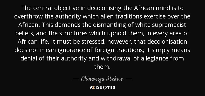 The central objective in decolonising the African mind is to overthrow the authority which alien traditions exercise over the African. This demands the dismantling of white supremacist beliefs, and the structures which uphold them, in every area of African life. It must be stressed, however, that decolonisation does not mean ignorance of foreign traditions; it simply means denial of their authority and withdrawal of allegiance from them. - Chinweizu Ibekwe