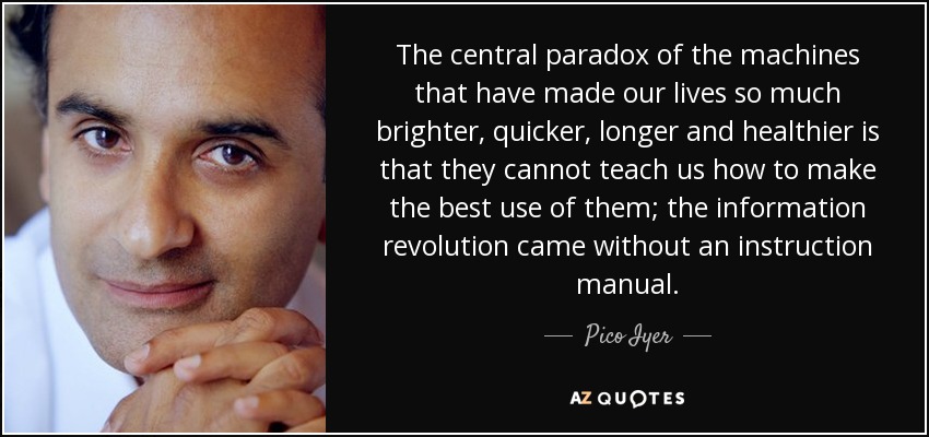 The central paradox of the machines that have made our lives so much brighter, quicker, longer and healthier is that they cannot teach us how to make the best use of them; the information revolution came without an instruction manual. - Pico Iyer