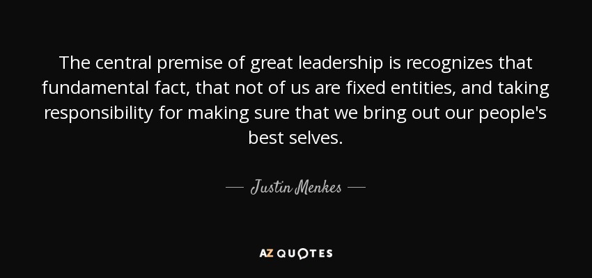 The central premise of great leadership is recognizes that fundamental fact, that not of us are fixed entities, and taking responsibility for making sure that we bring out our people's best selves. - Justin Menkes