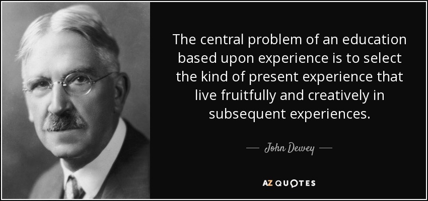 The central problem of an education based upon experience is to select the kind of present experience that live fruitfully and creatively in subsequent experiences. - John Dewey