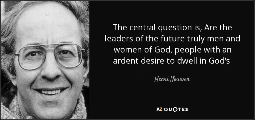 The central question is, Are the leaders of the future truly men and women of God, people with an ardent desire to dwell in God's presence, to listen to God's voice, to look at God's beauty, to touch God's incarnate Word and to taste fully God's infinite goodness. - Henri Nouwen