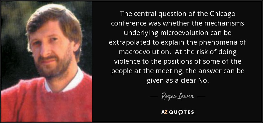 The central question of the Chicago conference was whether the mechanisms underlying microevolution can be extrapolated to explain the phenomena of macroevolution. At the risk of doing violence to the positions of some of the people at the meeting, the answer can be given as a clear No. - Roger Lewin