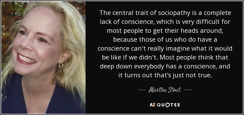 The central trait of sociopathy is a complete lack of conscience, which is very difficult for most people to get their heads around, because those of us who do have a conscience can't really imagine what it would be like if we didn't. Most people think that deep down everybody has a conscience, and it turns out that's just not true. - Martha Stout