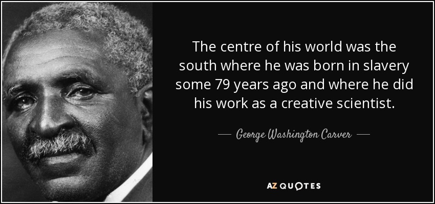 The centre of his world was the south where he was born in slavery some 79 years ago and where he did his work as a creative scientist. - George Washington Carver