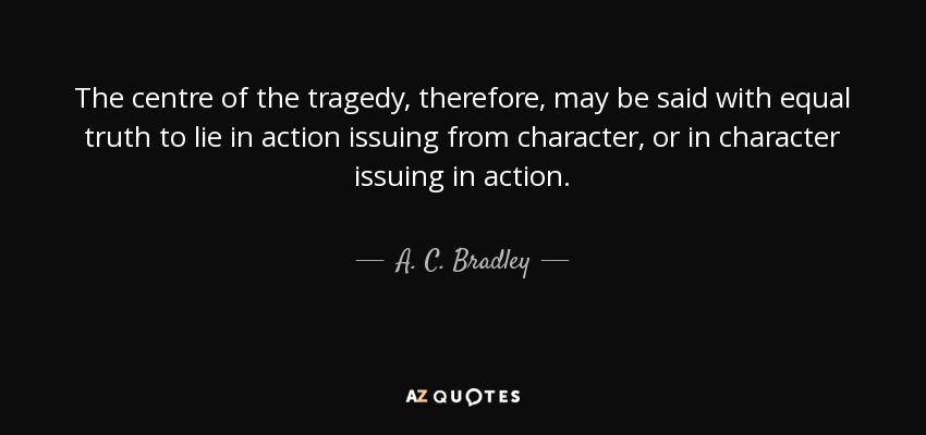The centre of the tragedy, therefore, may be said with equal truth to lie in action issuing from character, or in character issuing in action. - A. C. Bradley
