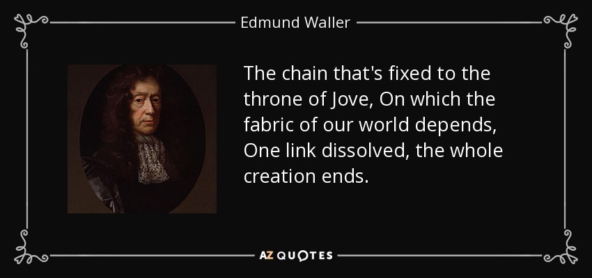 The chain that's fixed to the throne of Jove, On which the fabric of our world depends, One link dissolved, the whole creation ends. - Edmund Waller