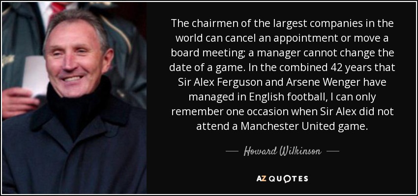 The chairmen of the largest companies in the world can cancel an appointment or move a board meeting; a manager cannot change the date of a game. In the combined 42 years that Sir Alex Ferguson and Arsene Wenger have managed in English football, I can only remember one occasion when Sir Alex did not attend a Manchester United game. - Howard Wilkinson