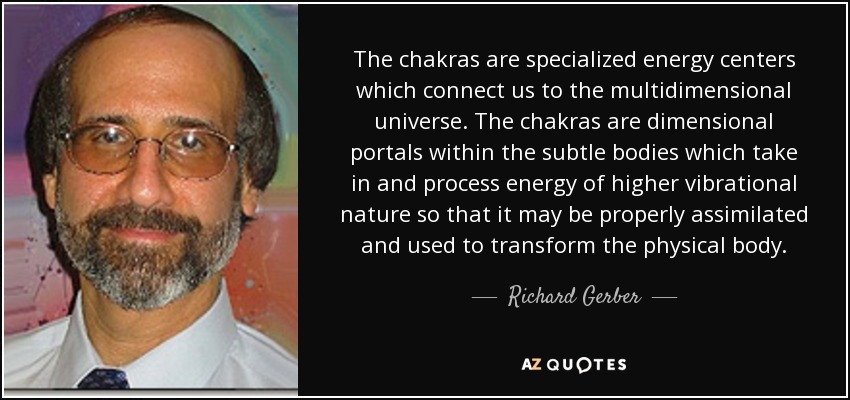 The chakras are specialized energy centers which connect us to the multidimensional universe. The chakras are dimensional portals within the subtle bodies which take in and process energy of higher vibrational nature so that it may be properly assimilated and used to transform the physical body. - Richard Gerber