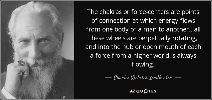 The chakras or force-centers are points of connection at which energy flows from one body of a man to another...all these wheels are perpetually rotating, and into the hub or open mouth of each a force from a higher world is always flowing. - Charles Webster Leadbeater