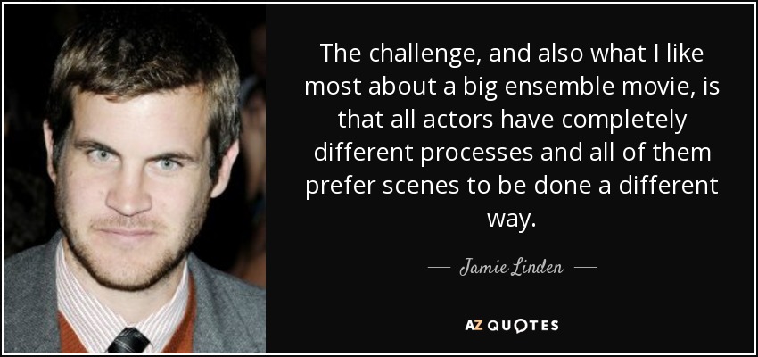 The challenge, and also what I like most about a big ensemble movie, is that all actors have completely different processes and all of them prefer scenes to be done a different way. - Jamie Linden