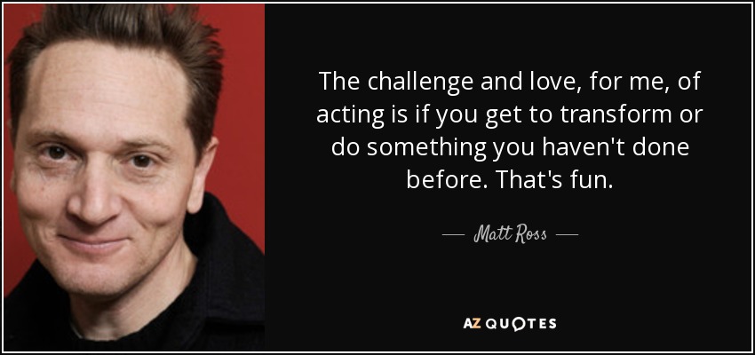 The challenge and love, for me, of acting is if you get to transform or do something you haven't done before. That's fun. - Matt Ross