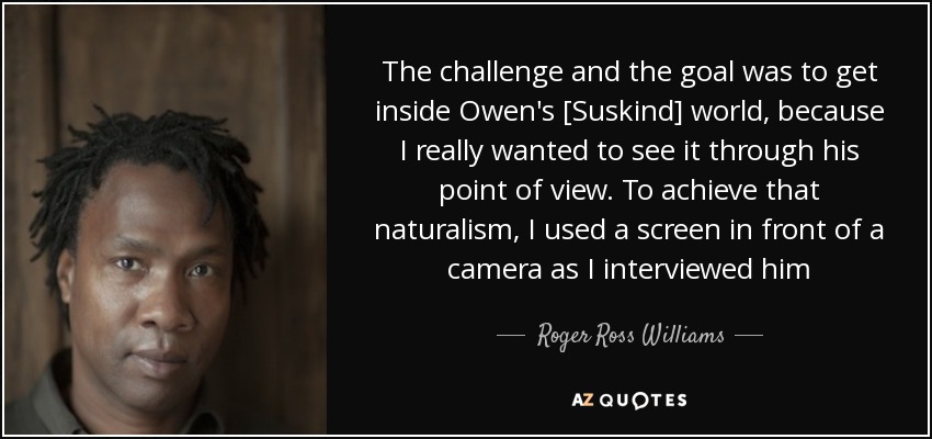 The challenge and the goal was to get inside Owen's [Suskind] world, because I really wanted to see it through his point of view. To achieve that naturalism, I used a screen in front of a camera as I interviewed him - Roger Ross Williams
