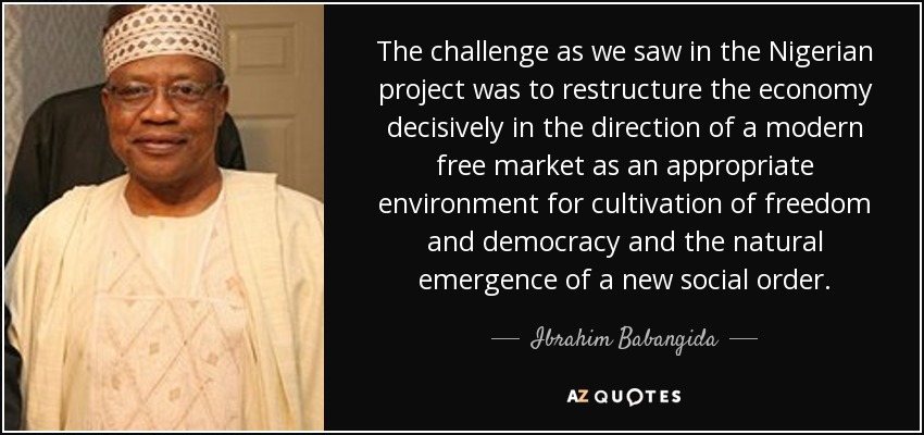 The challenge as we saw in the Nigerian project was to restructure the economy decisively in the direction of a modern free market as an appropriate environment for cultivation of freedom and democracy and the natural emergence of a new social order. - Ibrahim Babangida