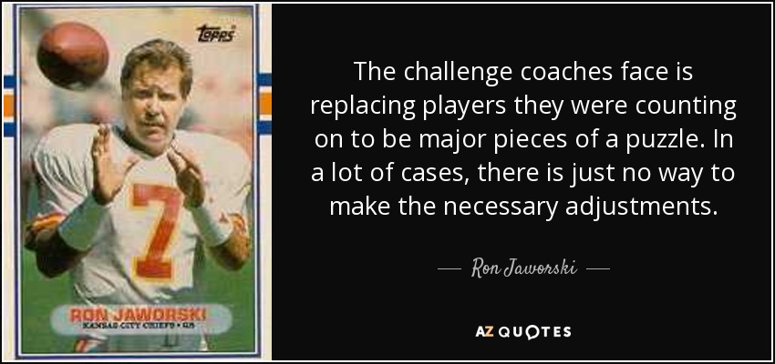 The challenge coaches face is replacing players they were counting on to be major pieces of a puzzle. In a lot of cases, there is just no way to make the necessary adjustments. - Ron Jaworski