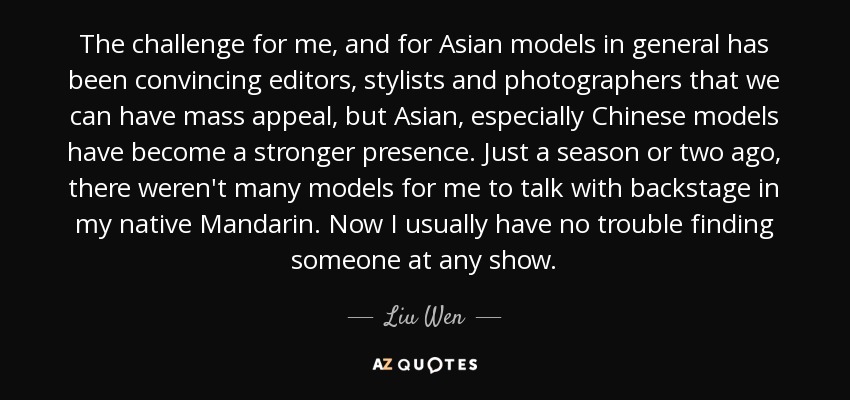 The challenge for me, and for Asian models in general has been convincing editors, stylists and photographers that we can have mass appeal, but Asian, especially Chinese models have become a stronger presence. Just a season or two ago, there weren't many models for me to talk with backstage in my native Mandarin. Now I usually have no trouble finding someone at any show. - Liu Wen