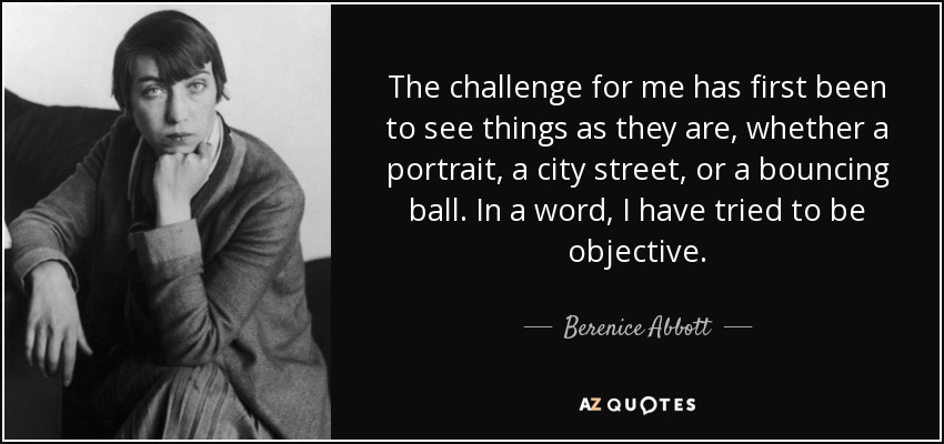 The challenge for me has first been to see things as they are, whether a portrait, a city street, or a bouncing ball. In a word, I have tried to be objective. - Berenice Abbott