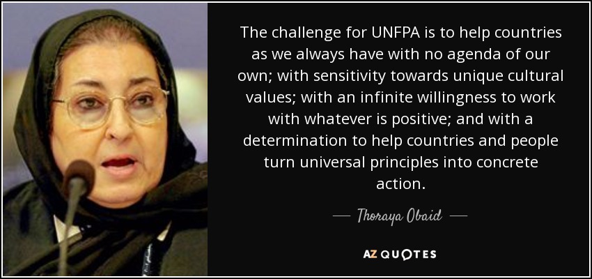 The challenge for UNFPA is to help countries as we always have with no agenda of our own; with sensitivity towards unique cultural values; with an infinite willingness to work with whatever is positive; and with a determination to help countries and people turn universal principles into concrete action. - Thoraya Obaid