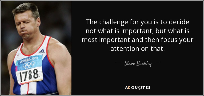 The challenge for you is to decide not what is important, but what is most important and then focus your attention on that. - Steve Backley
