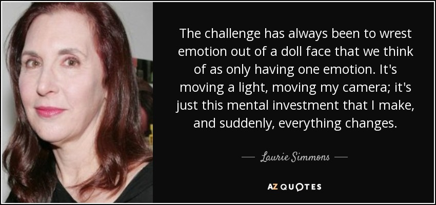 The challenge has always been to wrest emotion out of a doll face that we think of as only having one emotion. It's moving a light, moving my camera; it's just this mental investment that I make, and suddenly, everything changes. - Laurie Simmons