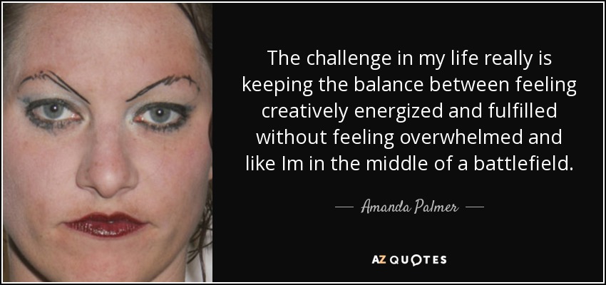 The challenge in my life really is keeping the balance between feeling creatively energized and fulfilled without feeling overwhelmed and like Im in the middle of a battlefield. - Amanda Palmer