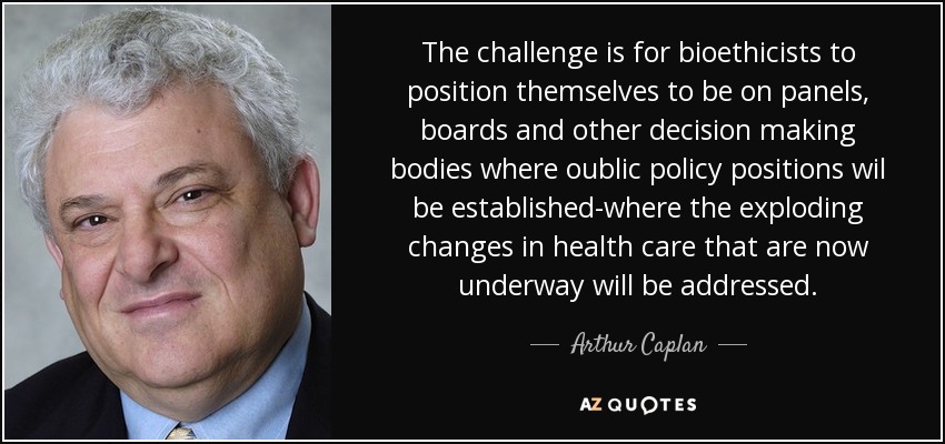 The challenge is for bioethicists to position themselves to be on panels, boards and other decision making bodies where oublic policy positions wil be established-where the exploding changes in health care that are now underway will be addressed. - Arthur Caplan