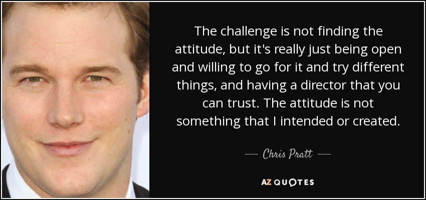 The challenge is not finding the attitude, but it's really just being open and willing to go for it and try different things, and having a director that you can trust. The attitude is not something that I intended or created. - Chris Pratt