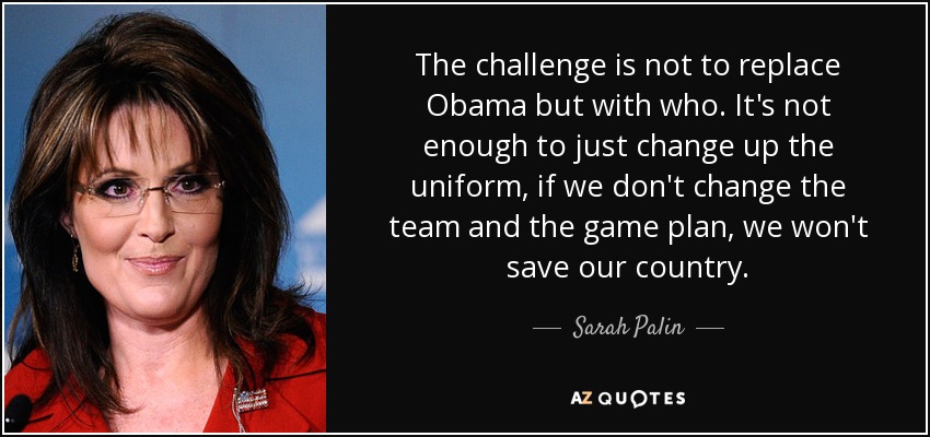 The challenge is not to replace Obama but with who. It's not enough to just change up the uniform, if we don't change the team and the game plan, we won't save our country. - Sarah Palin