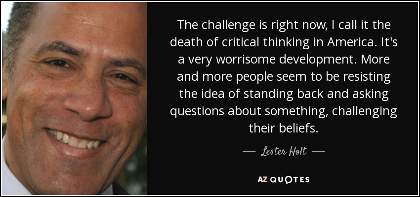 The challenge is right now, I call it the death of critical thinking in America. It's a very worrisome development. More and more people seem to be resisting the idea of standing back and asking questions about something, challenging their beliefs. - Lester Holt