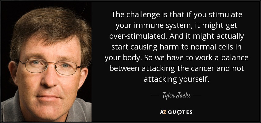 The challenge is that if you stimulate your immune system, it might get over-stimulated. And it might actually start causing harm to normal cells in your body. So we have to work a balance between attacking the cancer and not attacking yourself. - Tyler Jacks