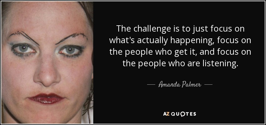 The challenge is to just focus on what's actually happening, focus on the people who get it, and focus on the people who are listening. - Amanda Palmer