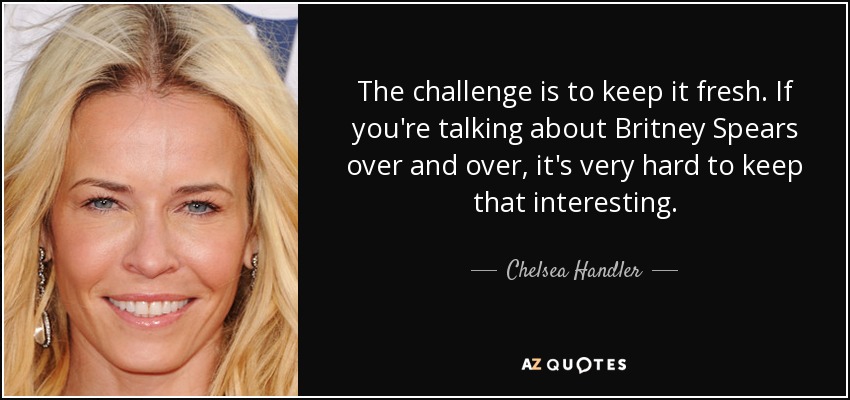The challenge is to keep it fresh. If you're talking about Britney Spears over and over, it's very hard to keep that interesting. - Chelsea Handler