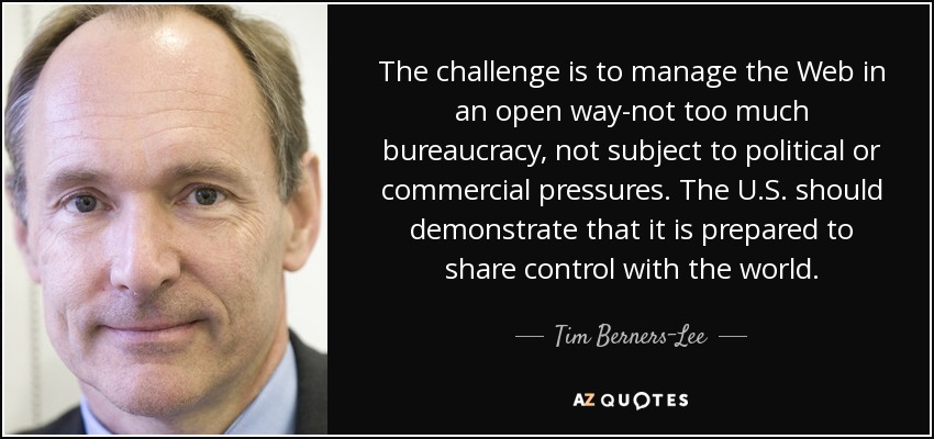 The challenge is to manage the Web in an open way-not too much bureaucracy, not subject to political or commercial pressures. The U.S. should demonstrate that it is prepared to share control with the world. - Tim Berners-Lee
