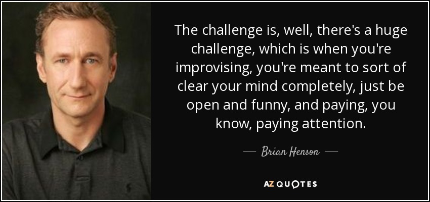 The challenge is, well, there's a huge challenge, which is when you're improvising, you're meant to sort of clear your mind completely, just be open and funny, and paying, you know, paying attention. - Brian Henson