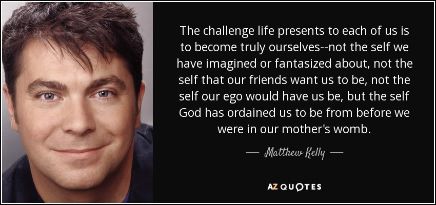 The challenge life presents to each of us is to become truly ourselves--not the self we have imagined or fantasized about, not the self that our friends want us to be, not the self our ego would have us be, but the self God has ordained us to be from before we were in our mother's womb. - Matthew Kelly