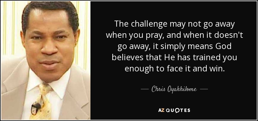 The challenge may not go away when you pray, and when it doesn't go away, it simply means God believes that He has trained you enough to face it and win. - Chris Oyakhilome