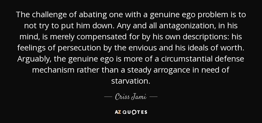 The challenge of abating one with a genuine ego problem is to not try to put him down. Any and all antagonization, in his mind, is merely compensated for by his own descriptions: his feelings of persecution by the envious and his ideals of worth. Arguably, the genuine ego is more of a circumstantial defense mechanism rather than a steady arrogance in need of starvation. - Criss Jami