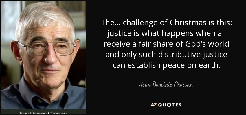 The ... challenge of Christmas is this: justice is what happens when all receive a fair share of God's world and only such distributive justice can establish peace on earth. - John Dominic Crossan