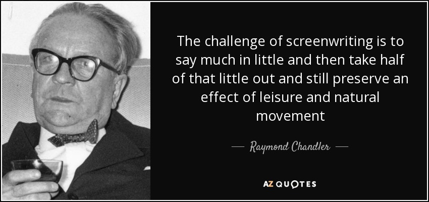 The challenge of screenwriting is to say much in little and then take half of that little out and still preserve an effect of leisure and natural movement - Raymond Chandler