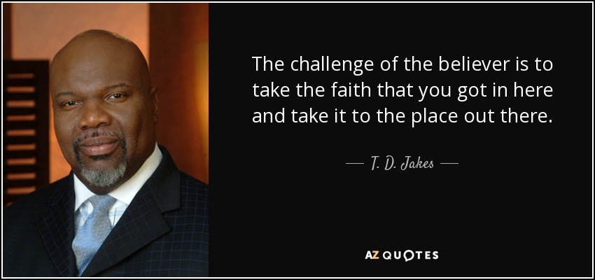 The challenge of the believer is to take the faith that you got in here and take it to the place out there. - T. D. Jakes