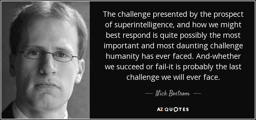 The challenge presented by the prospect of superintelligence, and how we might best respond is quite possibly the most important and most daunting challenge humanity has ever faced. And-whether we succeed or fail-it is probably the last challenge we will ever face. - Nick Bostrom