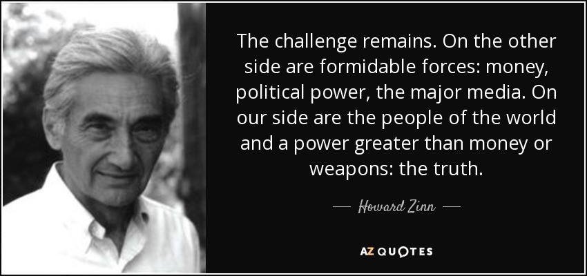 The challenge remains. On the other side are formidable forces: money, political power, the major media. On our side are the people of the world and a power greater than money or weapons: the truth. - Howard Zinn