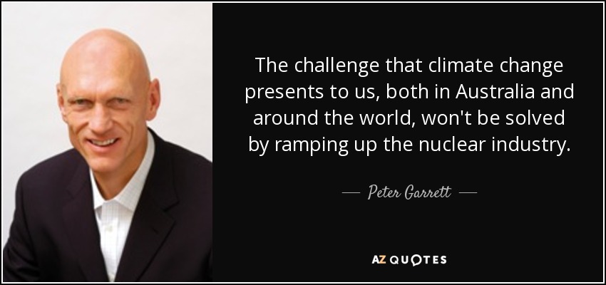 The challenge that climate change presents to us, both in Australia and around the world, won't be solved by ramping up the nuclear industry. - Peter Garrett
