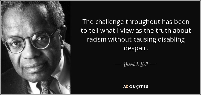 The challenge throughout has been to tell what I view as the truth about racism without causing disabling despair. - Derrick Bell