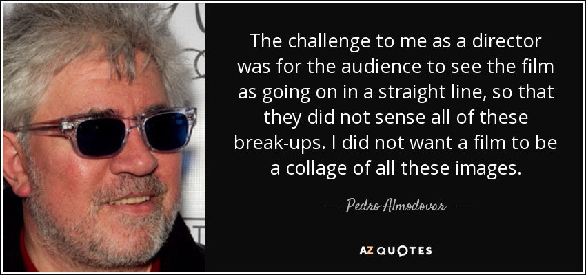 The challenge to me as a director was for the audience to see the film as going on in a straight line, so that they did not sense all of these break-ups. I did not want a film to be a collage of all these images. - Pedro Almodovar