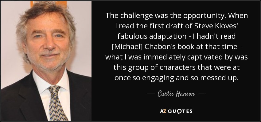The challenge was the opportunity. When I read the first draft of Steve Kloves' fabulous adaptation - I hadn't read [Michael] Chabon's book at that time - what I was immediately captivated by was this group of characters that were at once so engaging and so messed up. - Curtis Hanson