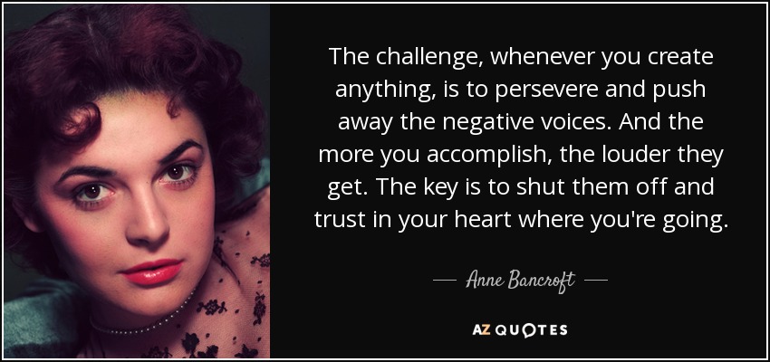 The challenge, whenever you create anything, is to persevere and push away the negative voices. And the more you accomplish, the louder they get. The key is to shut them off and trust in your heart where you're going. - Anne Bancroft