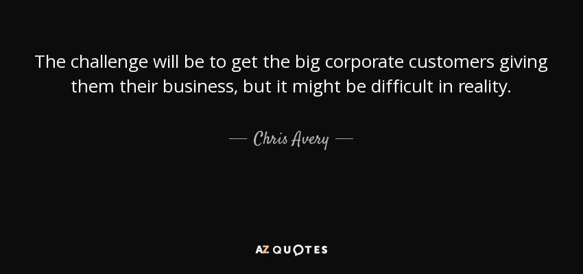 The challenge will be to get the big corporate customers giving them their business, but it might be difficult in reality. - Chris Avery