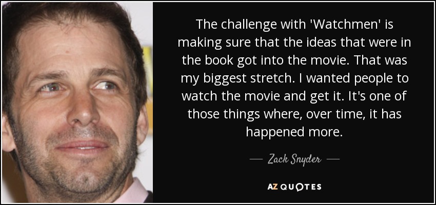 The challenge with 'Watchmen' is making sure that the ideas that were in the book got into the movie. That was my biggest stretch. I wanted people to watch the movie and get it. It's one of those things where, over time, it has happened more. - Zack Snyder