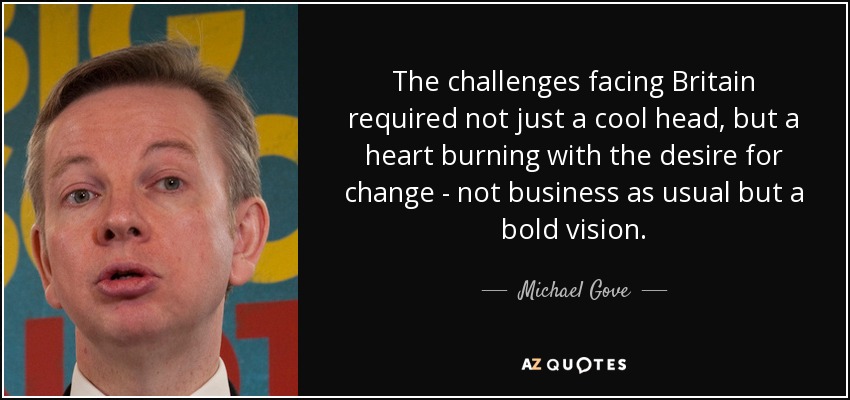 The challenges facing Britain required not just a cool head, but a heart burning with the desire for change - not business as usual but a bold vision. - Michael Gove