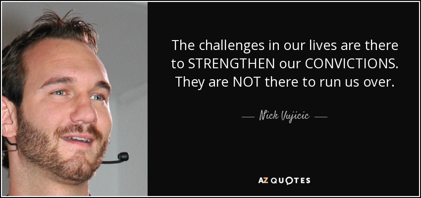 The challenges in our lives are there to STRENGTHEN our CONVICTIONS. They are NOT there to run us over. - Nick Vujicic